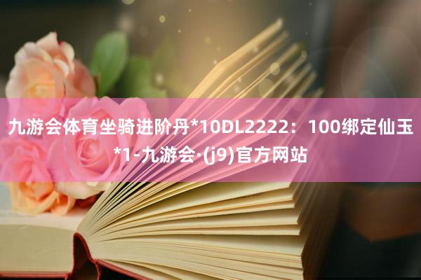 九游会体育坐骑进阶丹*10DL2222：100绑定仙玉*1-九游会·(j9)官方网站