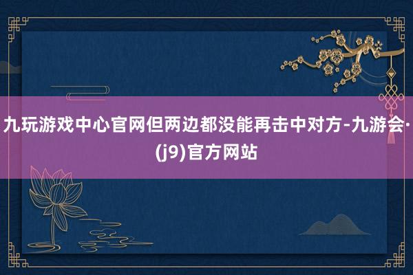 九玩游戏中心官网但两边都没能再击中对方-九游会·(j9)官方网站