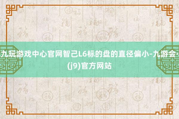 九玩游戏中心官网智己L6标的盘的直径偏小-九游会·(j9)官方网站