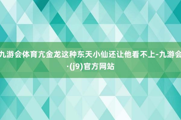 九游会体育亢金龙这种东天小仙还让他看不上-九游会·(j9)官方网站