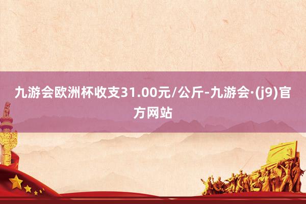 九游会欧洲杯收支31.00元/公斤-九游会·(j9)官方网站