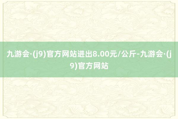 九游会·(j9)官方网站进出8.00元/公斤-九游会·(j9)官方网站