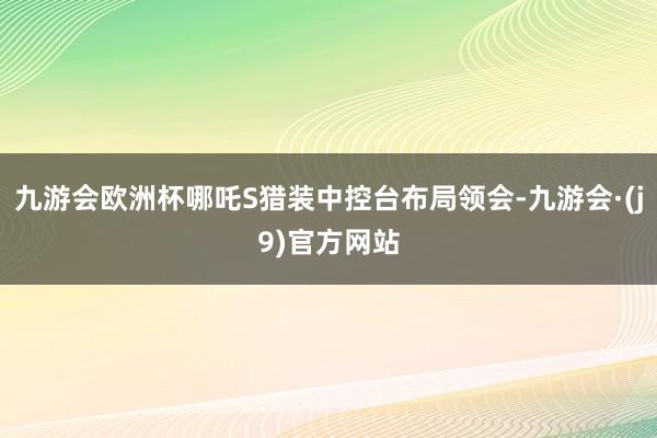 九游会欧洲杯哪吒S猎装中控台布局领会-九游会·(j9)官方网站