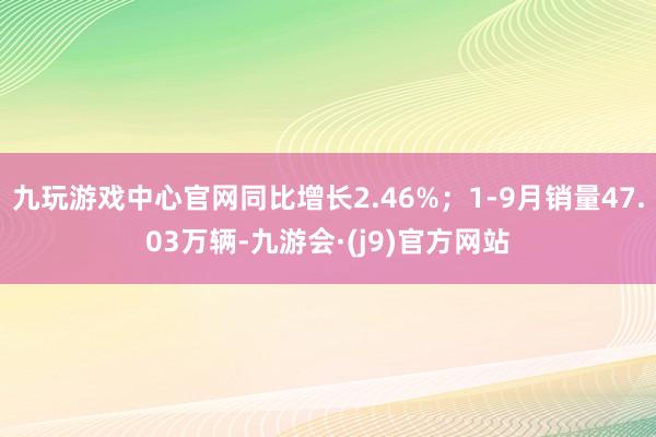 九玩游戏中心官网同比增长2.46%；1-9月销量47.03万辆-九游会·(j9)官方网站