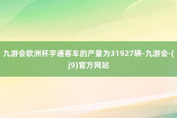 九游会欧洲杯宇通客车的产量为31927辆-九游会·(j9)官方网站