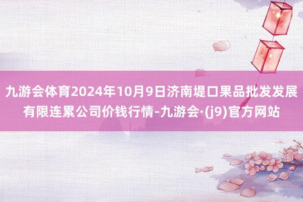 九游会体育2024年10月9日济南堤口果品批发发展有限连累公司价钱行情-九游会·(j9)官方网站