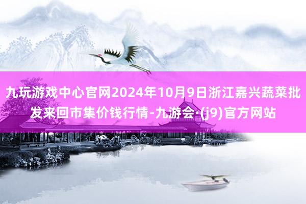 九玩游戏中心官网2024年10月9日浙江嘉兴蔬菜批发来回市集价钱行情-九游会·(j9)官方网站