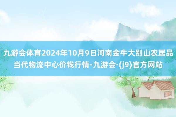 九游会体育2024年10月9日河南金牛大别山农居品当代物流中心价钱行情-九游会·(j9)官方网站