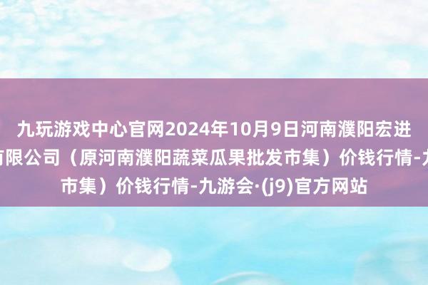 九玩游戏中心官网2024年10月9日河南濮阳宏进农副产物批发市集有限公司（原河南濮阳蔬菜瓜果批发市集）价钱行情-九游会·(j9)官方网站