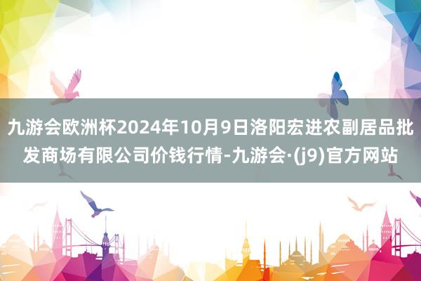 九游会欧洲杯2024年10月9日洛阳宏进农副居品批发商场有限公司价钱行情-九游会·(j9)官方网站