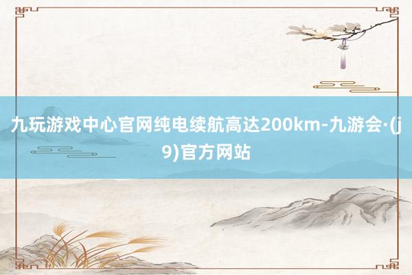 九玩游戏中心官网纯电续航高达200km-九游会·(j9)官方网站