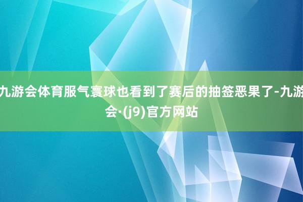 九游会体育服气寰球也看到了赛后的抽签恶果了-九游会·(j9)官方网站