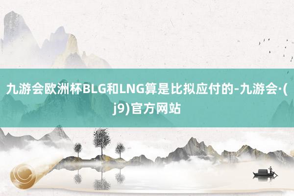 九游会欧洲杯BLG和LNG算是比拟应付的-九游会·(j9)官方网站