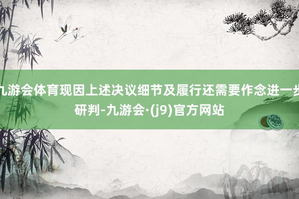 九游会体育现因上述决议细节及履行还需要作念进一步研判-九游会·(j9)官方网站