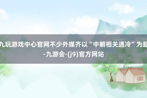 九玩游戏中心官网不少外媒齐以“中朝相关遇冷”为题-九游会·(j9)官方网站