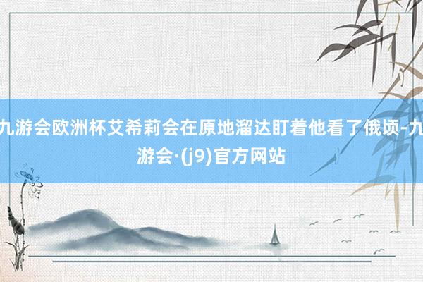 九游会欧洲杯艾希莉会在原地溜达盯着他看了俄顷-九游会·(j9)官方网站