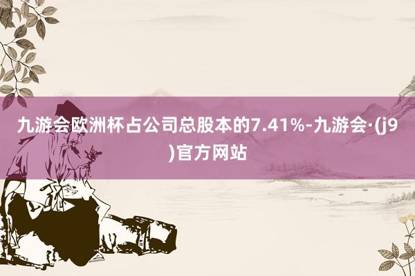 九游会欧洲杯占公司总股本的7.41%-九游会·(j9)官方网站