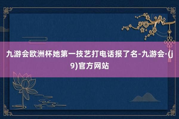 九游会欧洲杯她第一技艺打电话报了名-九游会·(j9)官方网站