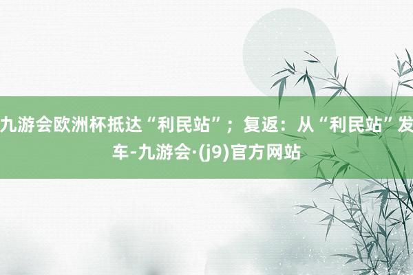 九游会欧洲杯抵达“利民站”；复返：从“利民站”发车-九游会·(j9)官方网站