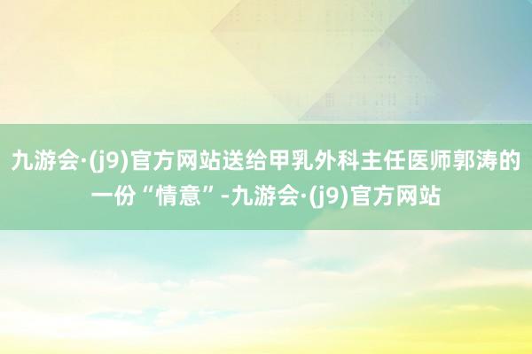 九游会·(j9)官方网站送给甲乳外科主任医师郭涛的一份“情意”-九游会·(j9)官方网站