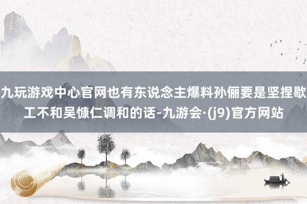 九玩游戏中心官网也有东说念主爆料孙俪要是坚捏歇工不和吴慷仁调和的话-九游会·(j9)官方网站