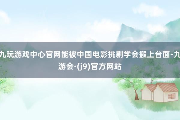 九玩游戏中心官网能被中国电影挑剔学会搬上台面-九游会·(j9)官方网站