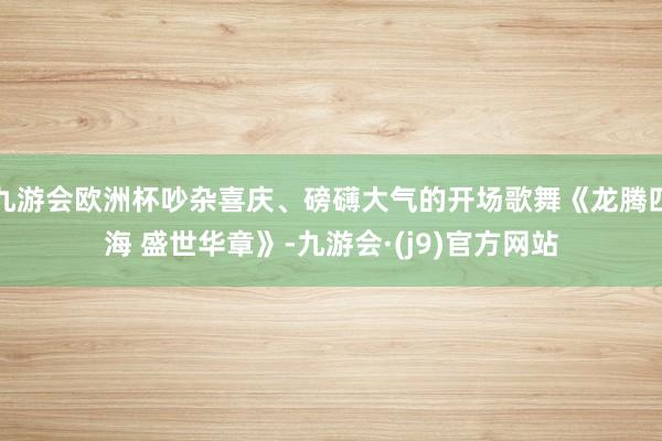 九游会欧洲杯吵杂喜庆、磅礴大气的开场歌舞《龙腾四海 盛世华章》-九游会·(j9)官方网站