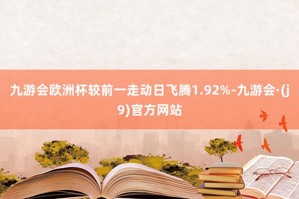 九游会欧洲杯较前一走动日飞腾1.92%-九游会·(j9)官方网站