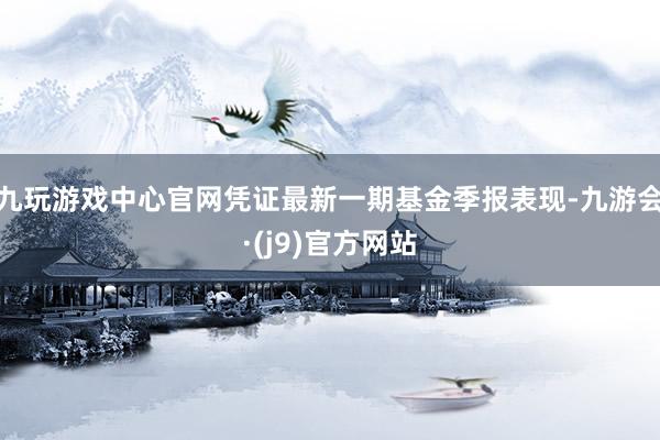 九玩游戏中心官网凭证最新一期基金季报表现-九游会·(j9)官方网站