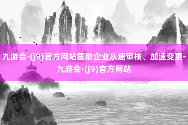 九游会·(j9)官方网站匡助企业从速审核、加速变更-九游会·(j9)官方网站