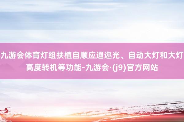 九游会体育灯组扶植自顺应遐迩光、自动大灯和大灯高度转机等功能-九游会·(j9)官方网站