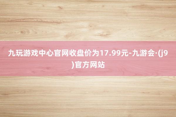 九玩游戏中心官网收盘价为17.99元-九游会·(j9)官方网站