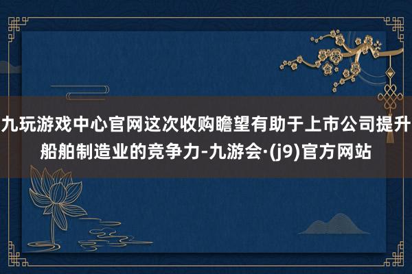 九玩游戏中心官网这次收购瞻望有助于上市公司提升船舶制造业的竞争力-九游会·(j9)官方网站