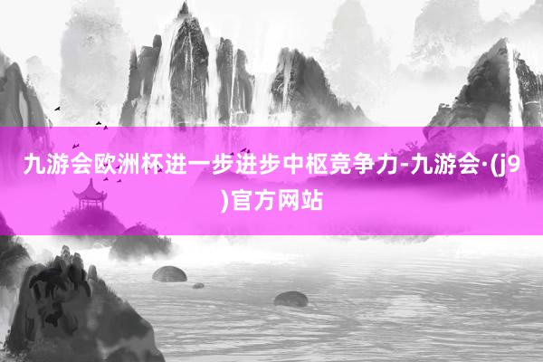 九游会欧洲杯进一步进步中枢竞争力-九游会·(j9)官方网站