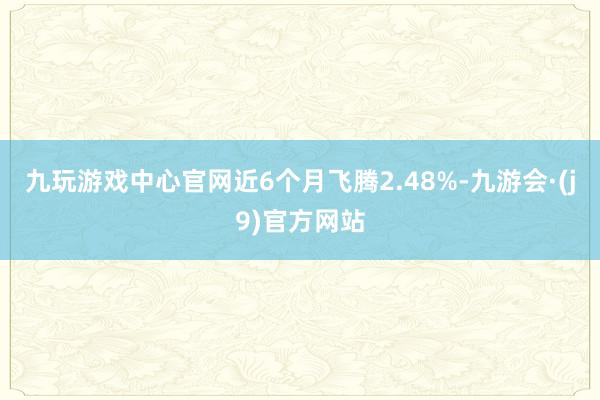 九玩游戏中心官网近6个月飞腾2.48%-九游会·(j9)官方网站