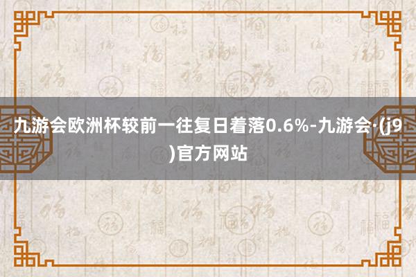 九游会欧洲杯较前一往复日着落0.6%-九游会·(j9)官方网站