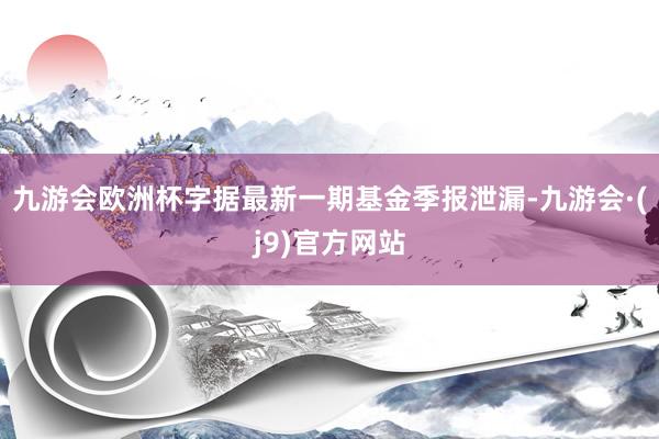 九游会欧洲杯字据最新一期基金季报泄漏-九游会·(j9)官方网站