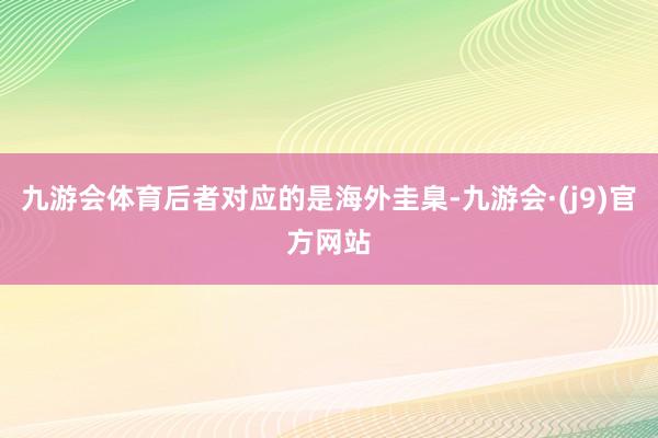 九游会体育后者对应的是海外圭臬-九游会·(j9)官方网站