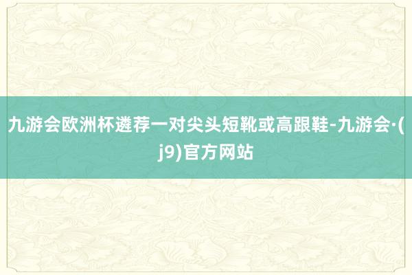 九游会欧洲杯遴荐一对尖头短靴或高跟鞋-九游会·(j9)官方网站