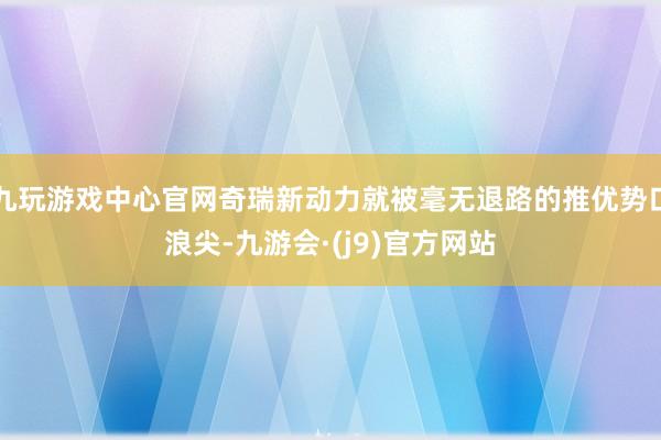 九玩游戏中心官网奇瑞新动力就被毫无退路的推优势口浪尖-九游会·(j9)官方网站