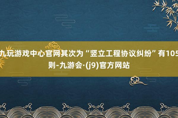 九玩游戏中心官网其次为“竖立工程协议纠纷”有105则-九游会·(j9)官方网站