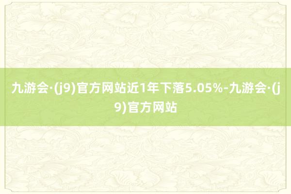 九游会·(j9)官方网站近1年下落5.05%-九游会·(j9)官方网站