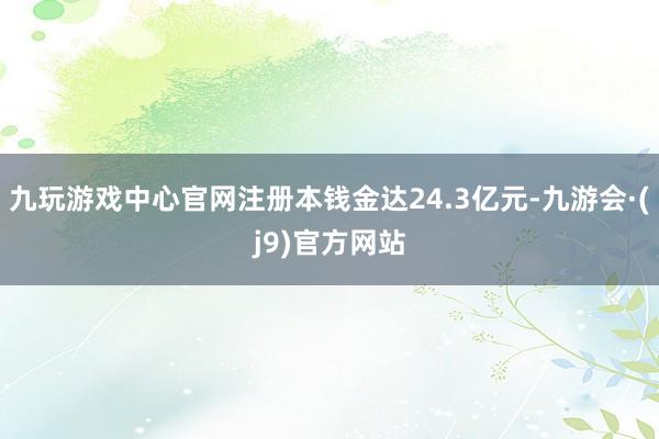 九玩游戏中心官网注册本钱金达24.3亿元-九游会·(j9)官方网站