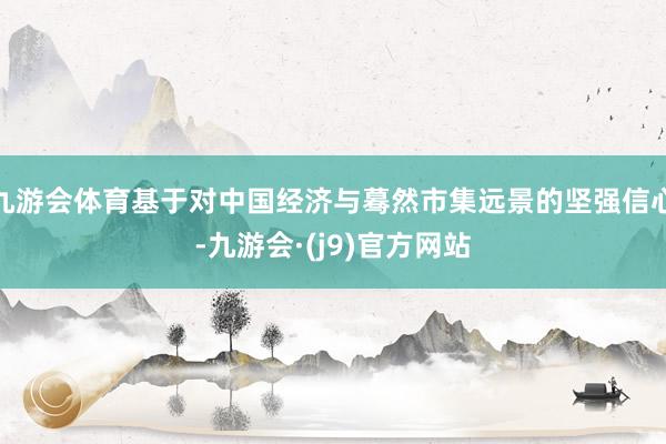 九游会体育基于对中国经济与蓦然市集远景的坚强信心-九游会·(j9)官方网站