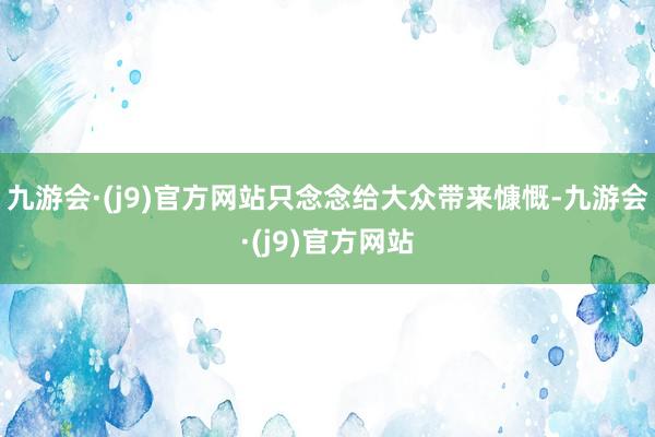 九游会·(j9)官方网站只念念给大众带来慷慨-九游会·(j9)官方网站