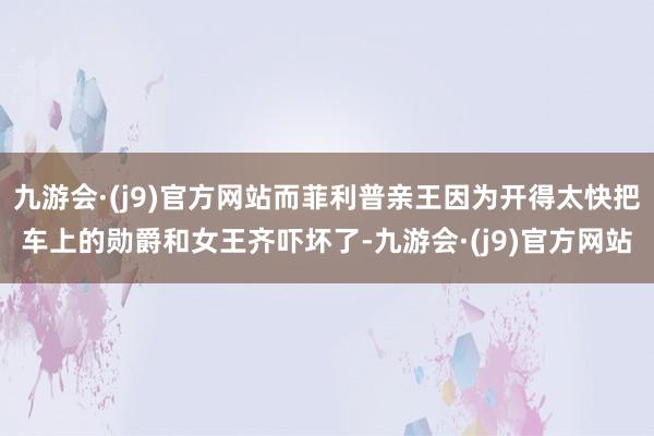 九游会·(j9)官方网站而菲利普亲王因为开得太快把车上的勋爵和女王齐吓坏了-九游会·(j9)官方网站