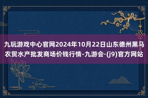 九玩游戏中心官网2024年10月22日山东德州黑马农贸水产批发商场价钱行情-九游会·(j9)官方网站