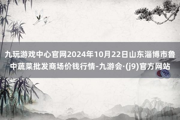 九玩游戏中心官网2024年10月22日山东淄博市鲁中蔬菜批发商场价钱行情-九游会·(j9)官方网站