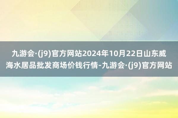 九游会·(j9)官方网站2024年10月22日山东威海水居品批发商场价钱行情-九游会·(j9)官方网站