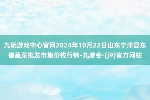 九玩游戏中心官网2024年10月22日山东宁津县东崔蔬菜批发市集价钱行情-九游会·(j9)官方网站